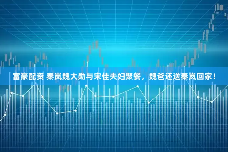 富豪配资 秦岚魏大勋与宋佳夫妇聚餐，魏爸还送秦岚回家！