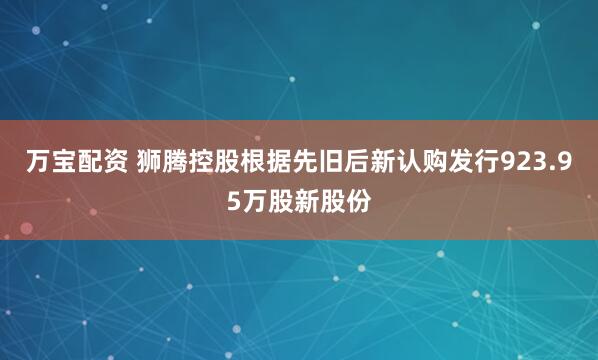 万宝配资 狮腾控股根据先旧后新认购发行923.95万股新股份