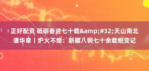 正好配资 砥砺奋进七十载&#32;天山南北谱华章丨炉火不熄：新疆八钢七十余载蜕变记