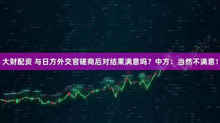 大财配资 与日方外交官磋商后对结果满意吗？中方：当然不满意！