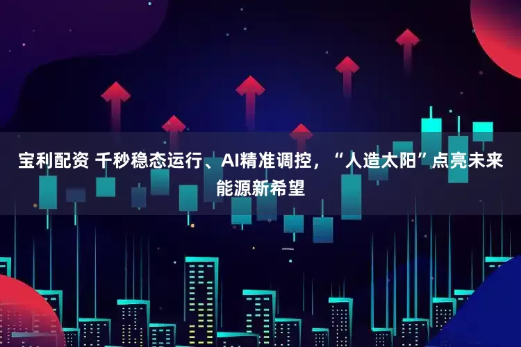 宝利配资 千秒稳态运行、AI精准调控，“人造太阳”点亮未来能源新希望