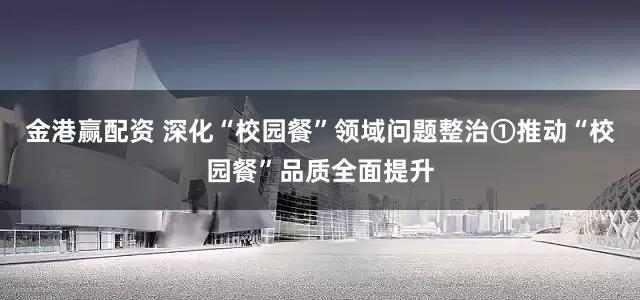 金港赢配资 深化“校园餐”领域问题整治①推动“校园餐”品质全面提升